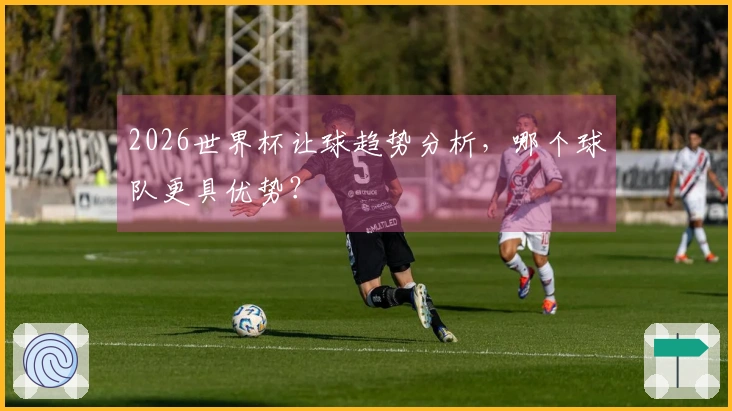 2026世界杯让球趋势分析，哪个球队更具优势？